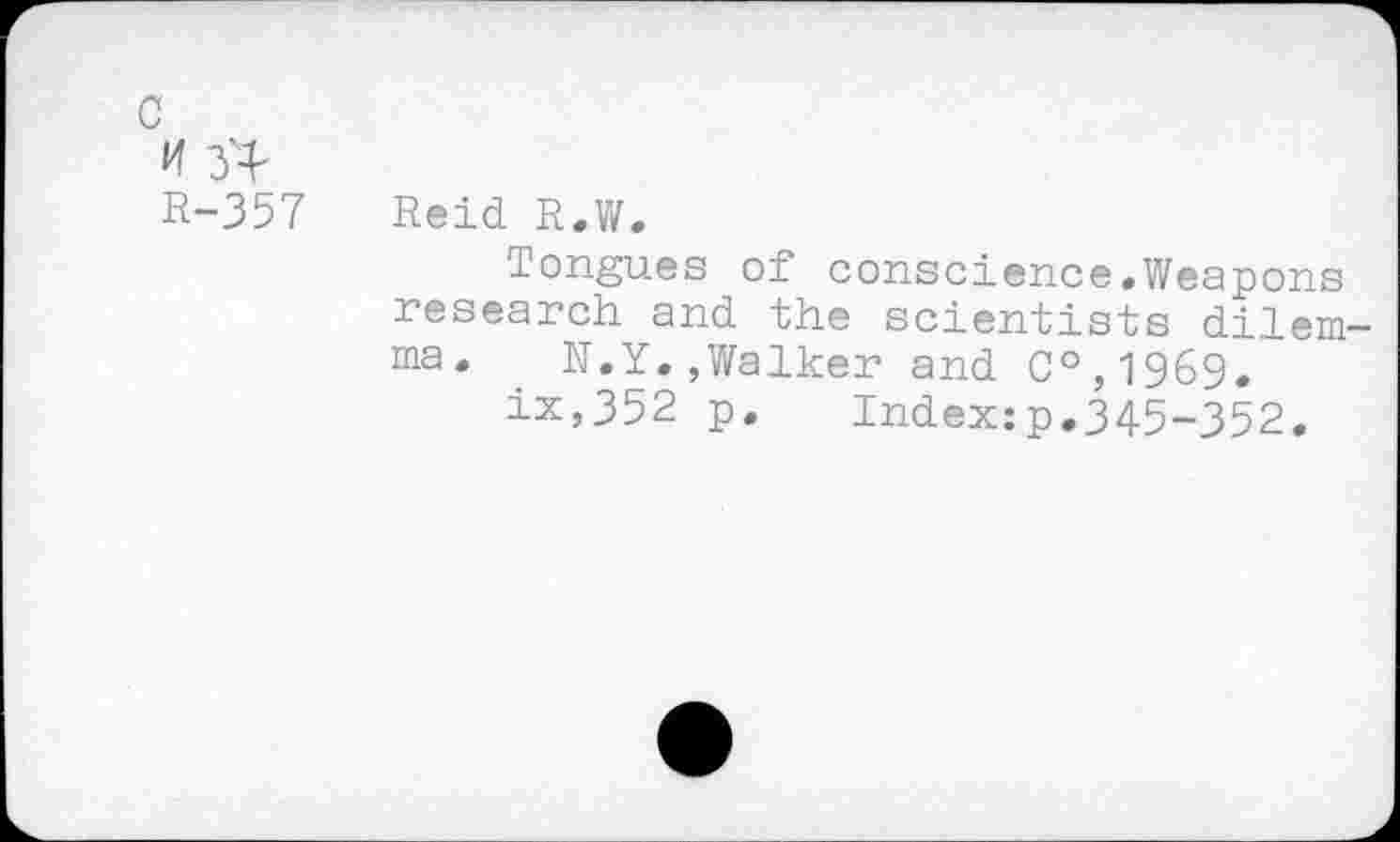 ﻿<4 3^
R-357 Reid R.W.
Tongues of conscience.Weapons research and the scientists dilemma. N.Y.,Walker and C°,1969.
ix,352 p. Index:p.345-352.